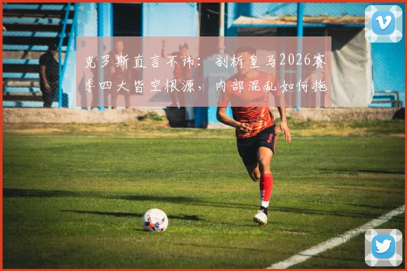 克罗斯直言不讳：剖析皇马2026赛季四大皆空根源，内部混乱如何拖垮球队
