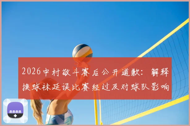 2026中村敬斗赛后公开道歉：解释换球袜延误比赛经过及对球队影响