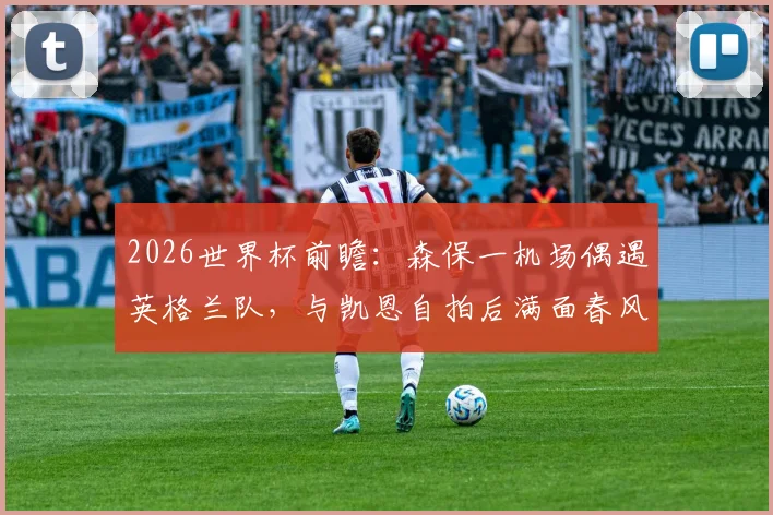 2026世界杯前瞻:森保一机场偶遇英格兰队,与凯恩自拍后满面春风,日本主帅追星成功引热议