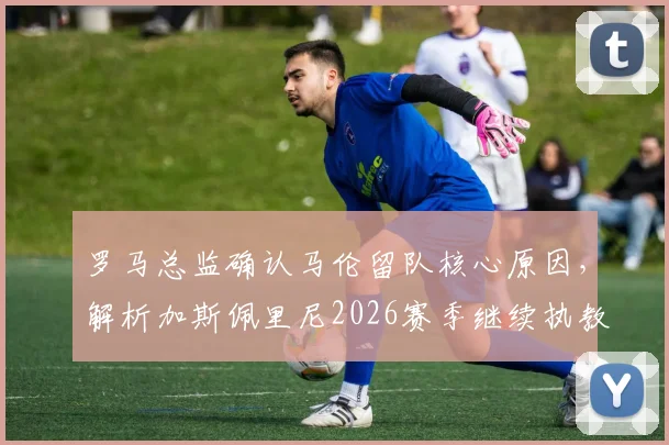 罗马总监确认马伦留队核心原因，解析加斯佩里尼2026赛季继续执教规划与前景