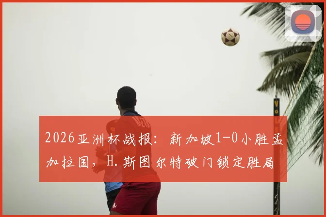 2026亚洲杯战报：新加坡1-0小胜孟加拉国，H.斯图尔特破门锁定胜局，附小组赛最新积分分析