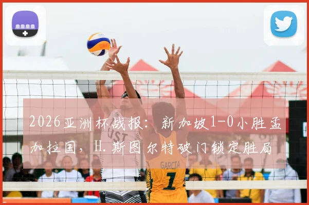 2026亚洲杯战报：新加坡1-0小胜孟加拉国，H.斯图尔特破门锁定胜局，附小组赛最新积分分析