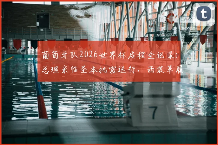 葡萄牙队2026世界杯启程全记录：总理亲临圣本托宫送行，西装革履尽显决心