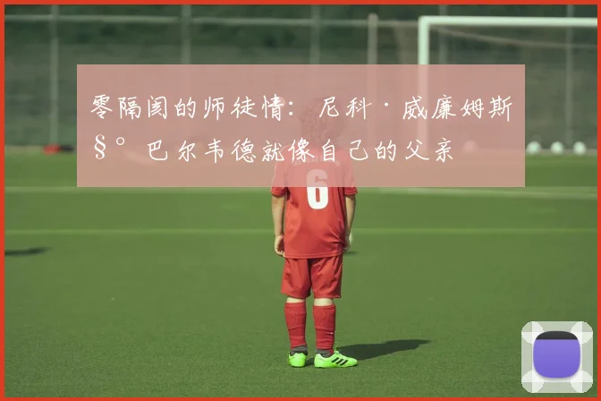 零隔阂的师徒情:尼科·威廉姆斯称巴尔韦德就像自己的父亲