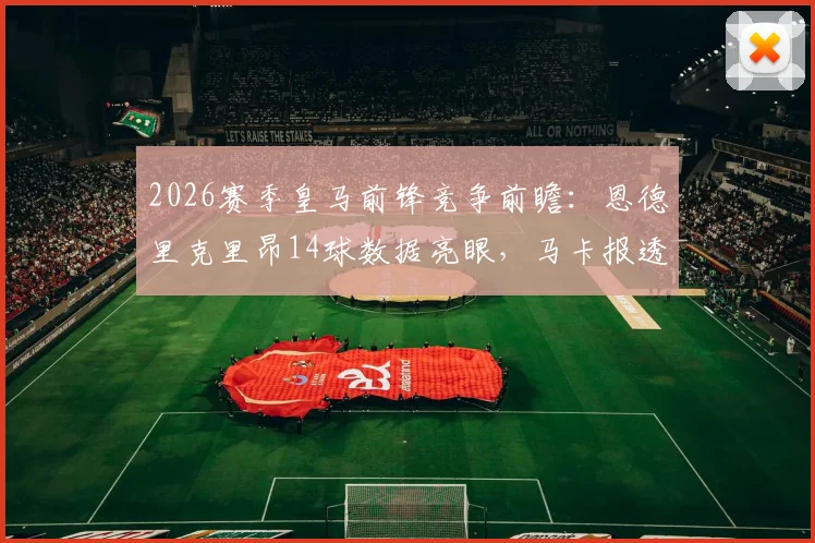 2026赛季皇马前锋竞争前瞻：恩德里克里昂14球数据亮眼，马卡报透露伯纳乌主力考量
