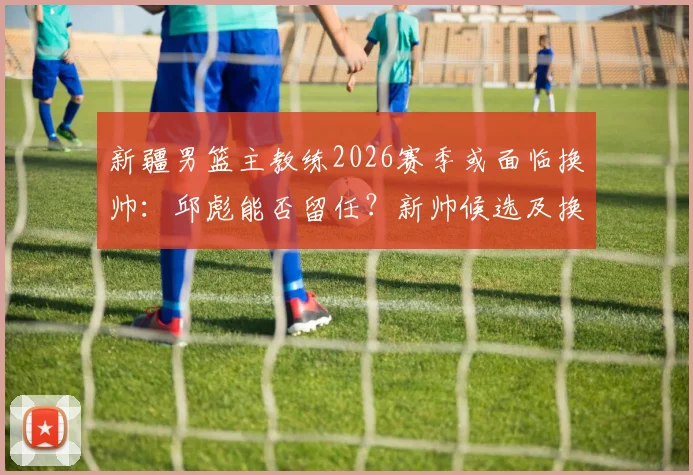 新疆男篮主教练2026赛季或面临换帅：邱彪能否留任？新帅候选及换帅原因深度分析
