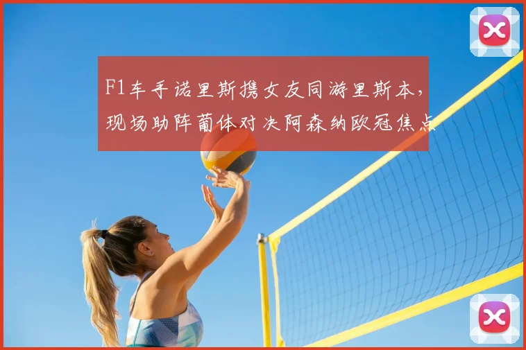 F1车手诺里斯携女友同游里斯本，现场助阵葡体对决阿森纳欧冠焦点战，球迷热议其女友身份