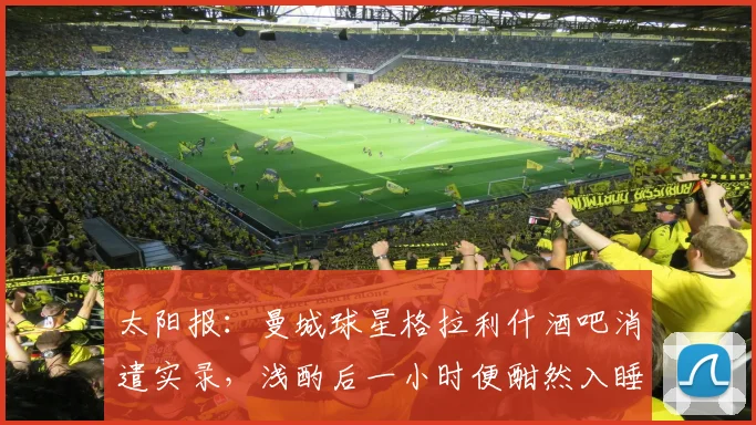 太阳报：曼城球星格拉利什酒吧消遣实录，浅酌后一小时便酣然入睡引关注
