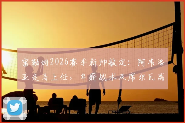 富勒姆2026赛季新帅敲定：阿韦洛亚走马上任，年薪战术及席尔瓦离任原因解读，附主力阵容预测