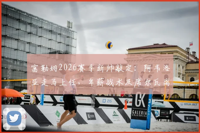 富勒姆2026赛季新帅敲定：阿韦洛亚走马上任，年薪战术及席尔瓦离任原因解读，附主力阵容预测