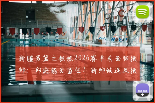 新疆男篮主教练2026赛季或面临换帅：邱彪能否留任？新帅候选及换帅原因深度分析