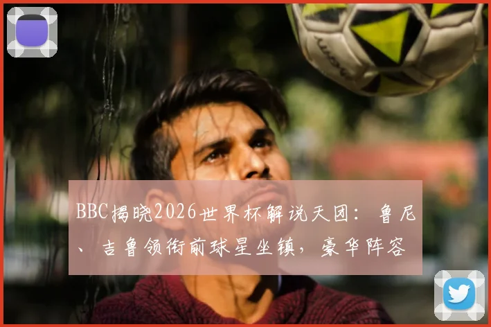 BBC揭晓2026世界杯解说天团：鲁尼、吉鲁领衔前球星坐镇，豪华阵容引球迷热议