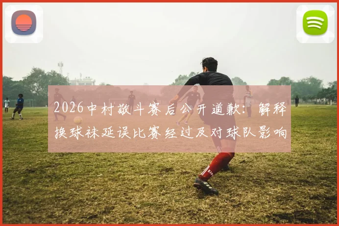 2026中村敬斗赛后公开道歉：解释换球袜延误比赛经过及对球队影响