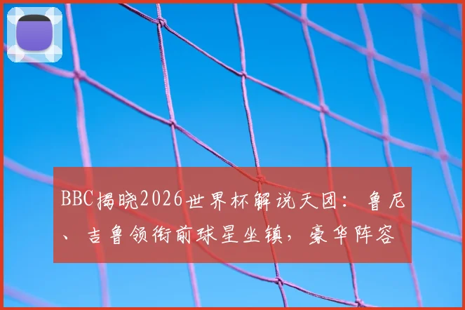 BBC揭晓2026世界杯解说天团：鲁尼、吉鲁领衔前球星坐镇，豪华阵容引球迷热议