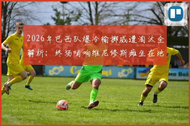 2026年巴西队爆冷输挪威遭淘汰全解析：终场哨响维尼修斯瘫坐在地失望瞬间，复盘关键比赛视频与赛后深度分析