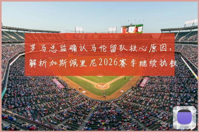 罗马总监确认马伦留队核心原因，解析加斯佩里尼2026赛季继续执教规划与前景