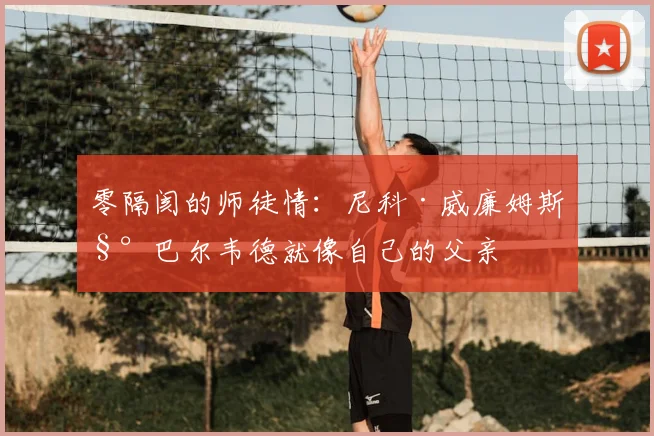 零隔阂的师徒情：尼科·威廉姆斯称巴尔韦德就像自己的父亲