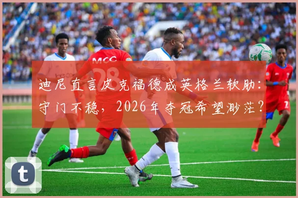迪尼直言皮克福德成英格兰软肋：守门不稳，2026年夺冠希望渺茫？资深球迷深度剖析