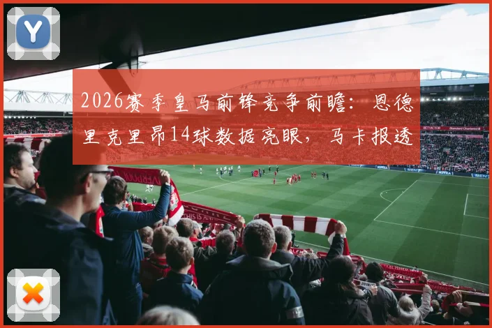 2026赛季皇马前锋竞争前瞻：恩德里克里昂14球数据亮眼，马卡报透露伯纳乌主力考量