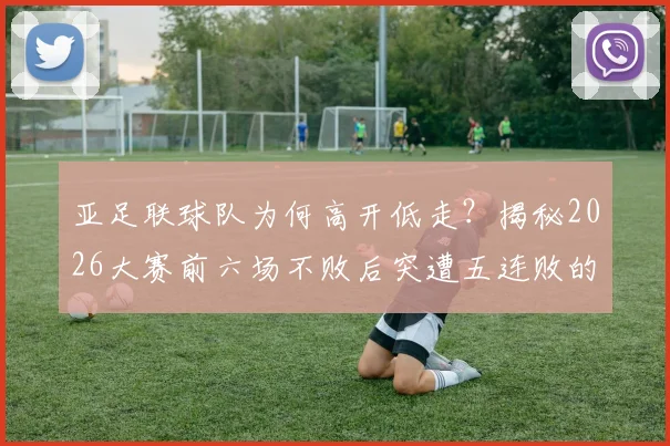 亚足联球队为何高开低走？揭秘2026大赛前六场不败后突遭五连败的深层原因与战术演变