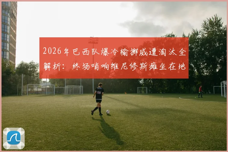 2026年巴西队爆冷输挪威遭淘汰全解析：终场哨响维尼修斯瘫坐在地失望瞬间，复盘关键比赛视频与赛后深度分析