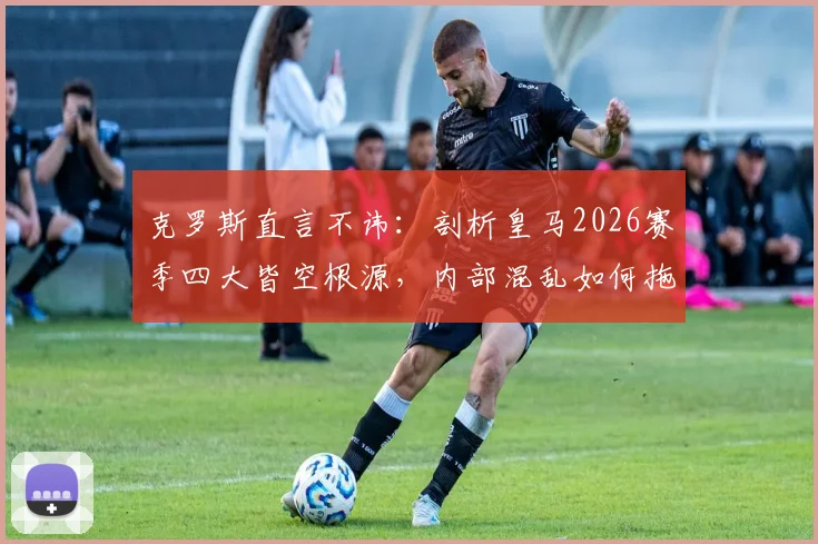 克罗斯直言不讳：剖析皇马2026赛季四大皆空根源，内部混乱如何拖垮球队