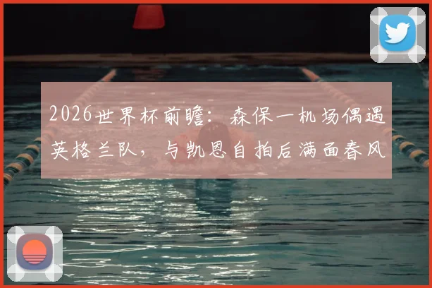 2026世界杯前瞻：森保一机场偶遇英格兰队，与凯恩自拍后满面春风，日本主帅追星成功引热议