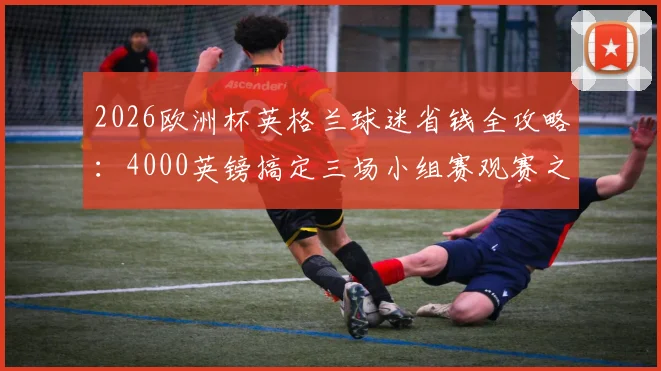 2026欧洲杯英格兰球迷省钱全攻略：4000英镑搞定三场小组赛观赛之旅（含机票住宿）