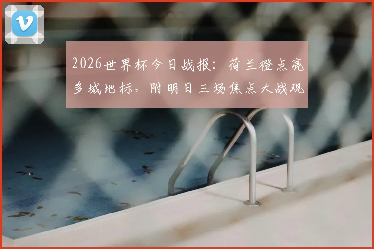 2026世界杯今日战报：荷兰橙点亮多城地标，附明日三场焦点大战观赛指南